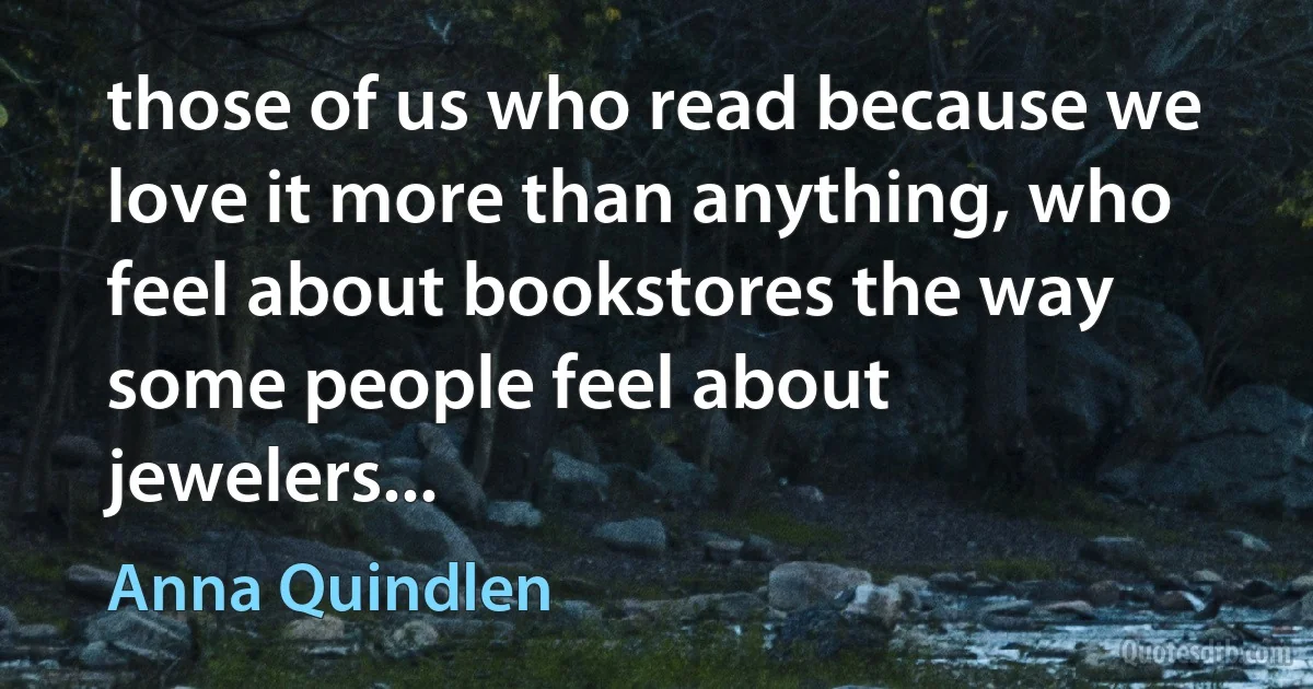 those of us who read because we love it more than anything, who feel about bookstores the way some people feel about jewelers... (Anna Quindlen)