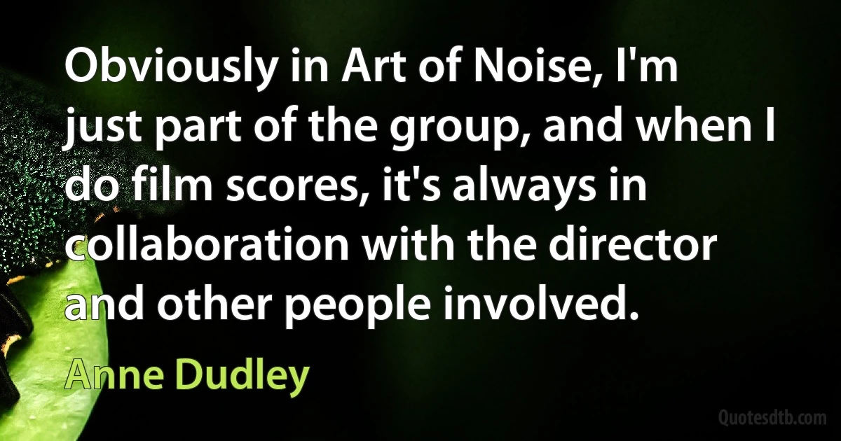 Obviously in Art of Noise, I'm just part of the group, and when I do film scores, it's always in collaboration with the director and other people involved. (Anne Dudley)