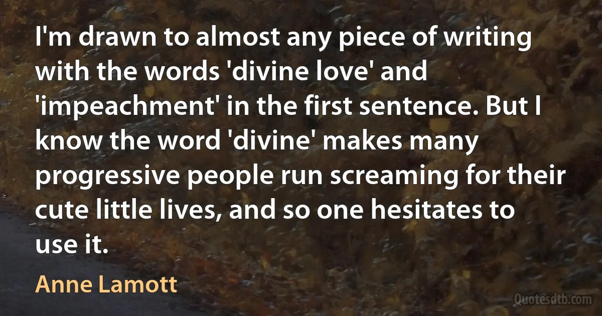 I'm drawn to almost any piece of writing with the words 'divine love' and 'impeachment' in the first sentence. But I know the word 'divine' makes many progressive people run screaming for their cute little lives, and so one hesitates to use it. (Anne Lamott)