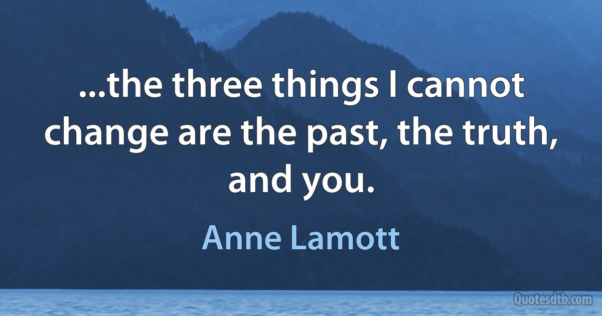 ...the three things I cannot change are the past, the truth, and you. (Anne Lamott)