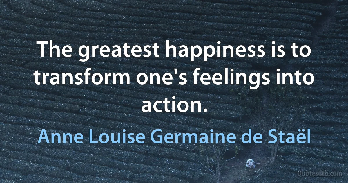 The greatest happiness is to transform one's feelings into action. (Anne Louise Germaine de Staël)