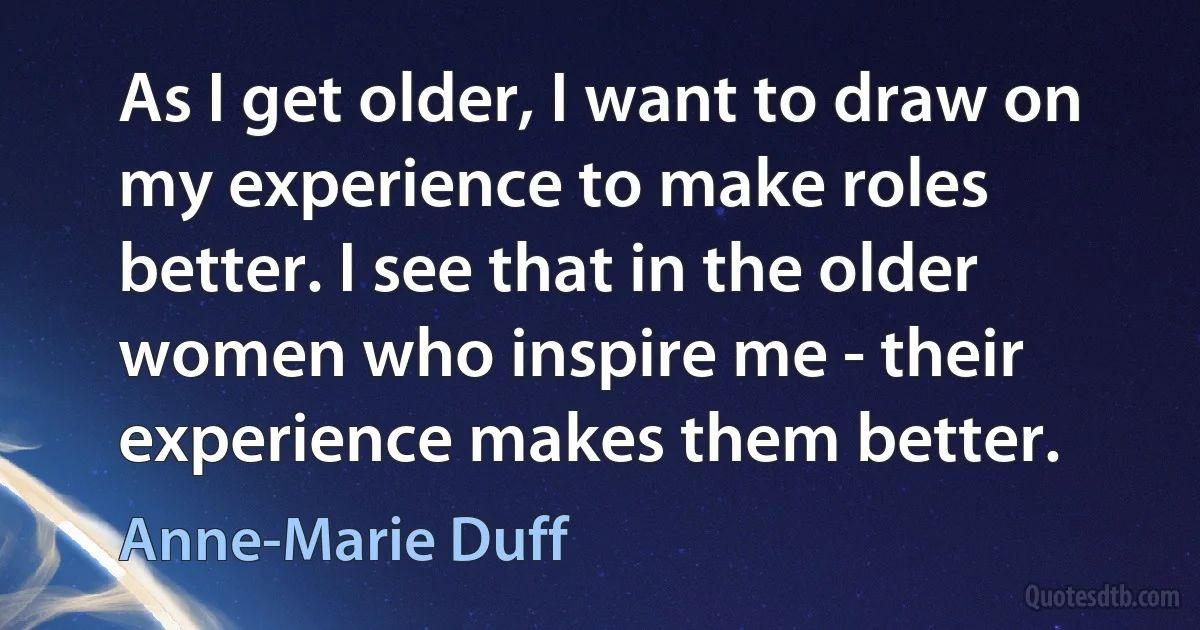 As I get older, I want to draw on my experience to make roles better. I see that in the older women who inspire me - their experience makes them better. (Anne-Marie Duff)