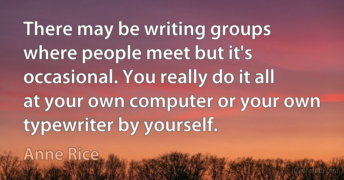 There may be writing groups where people meet but it's occasional. You really do it all at your own computer or your own typewriter by yourself. (Anne Rice)