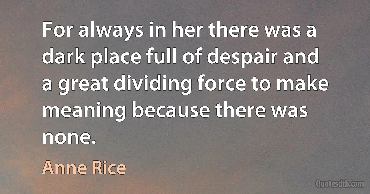 For always in her there was a dark place full of despair and a great dividing force to make meaning because there was none. (Anne Rice)