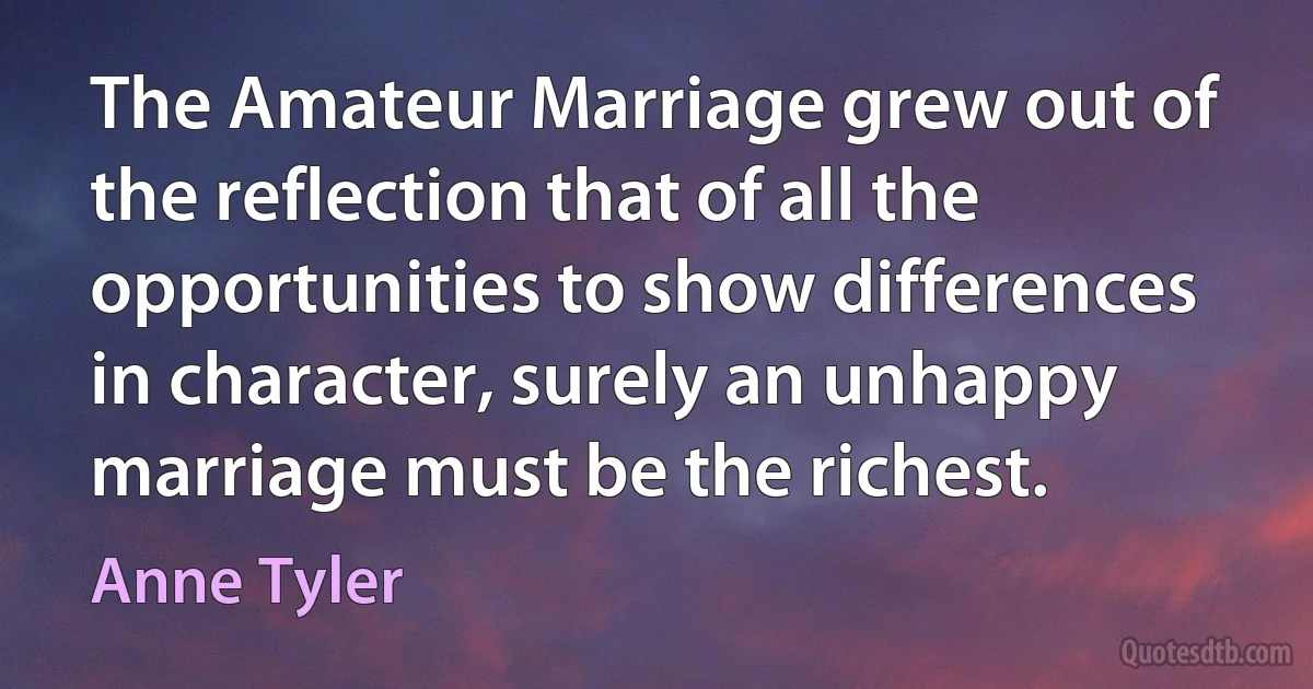 The Amateur Marriage grew out of the reflection that of all the opportunities to show differences in character, surely an unhappy marriage must be the richest. (Anne Tyler)