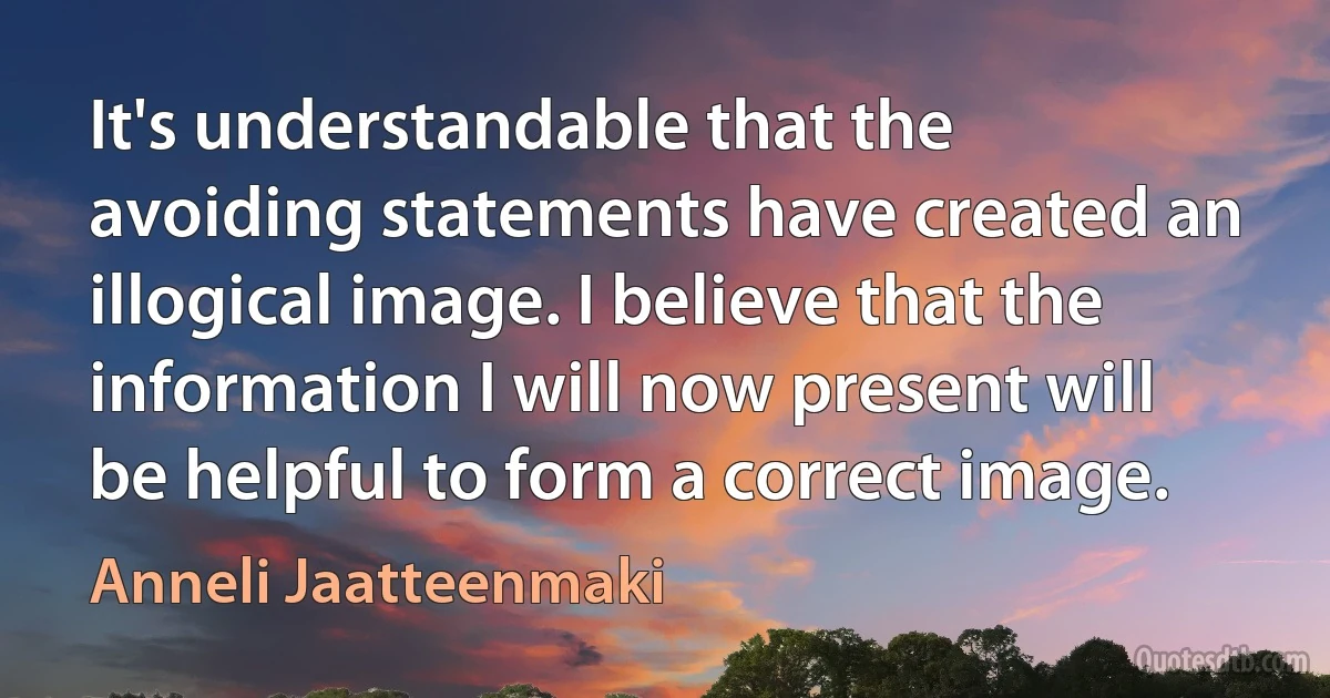 It's understandable that the avoiding statements have created an illogical image. I believe that the information I will now present will be helpful to form a correct image. (Anneli Jaatteenmaki)