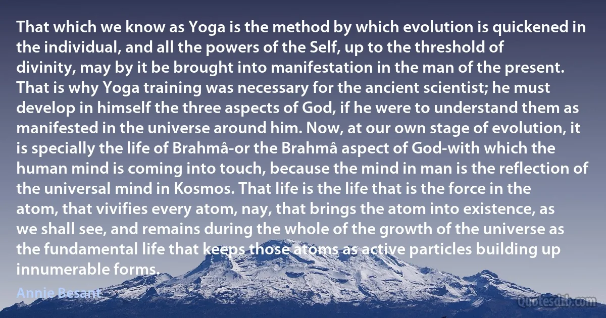 That which we know as Yoga is the method by which evolution is quickened in the individual, and all the powers of the Self, up to the threshold of divinity, may by it be brought into manifestation in the man of the present. That is why Yoga training was necessary for the ancient scientist; he must develop in himself the three aspects of God, if he were to understand them as manifested in the universe around him. Now, at our own stage of evolution, it is specially the life of Brahmâ-or the Brahmâ aspect of God-with which the human mind is coming into touch, because the mind in man is the reflection of the universal mind in Kosmos. That life is the life that is the force in the atom, that vivifies every atom, nay, that brings the atom into existence, as we shall see, and remains during the whole of the growth of the universe as the fundamental life that keeps those atoms as active particles building up innumerable forms. (Annie Besant)