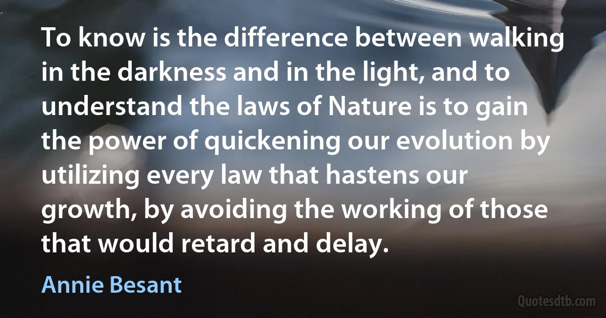 To know is the difference between walking in the darkness and in the light, and to understand the laws of Nature is to gain the power of quickening our evolution by utilizing every law that hastens our growth, by avoiding the working of those that would retard and delay. (Annie Besant)