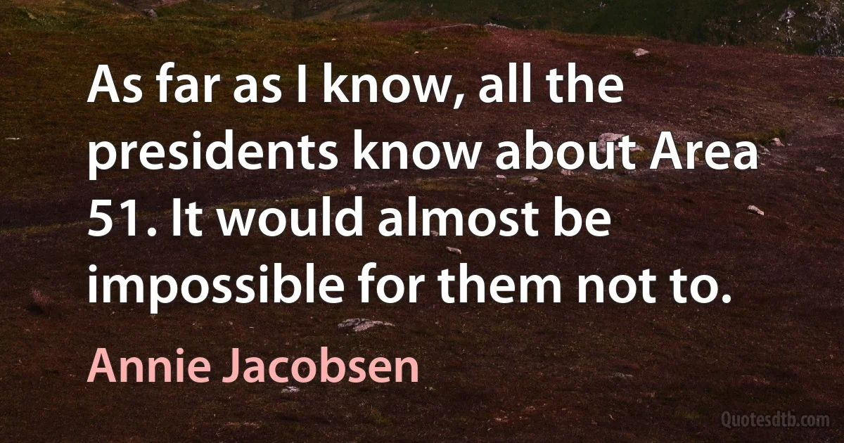 As far as I know, all the presidents know about Area 51. It would almost be impossible for them not to. (Annie Jacobsen)