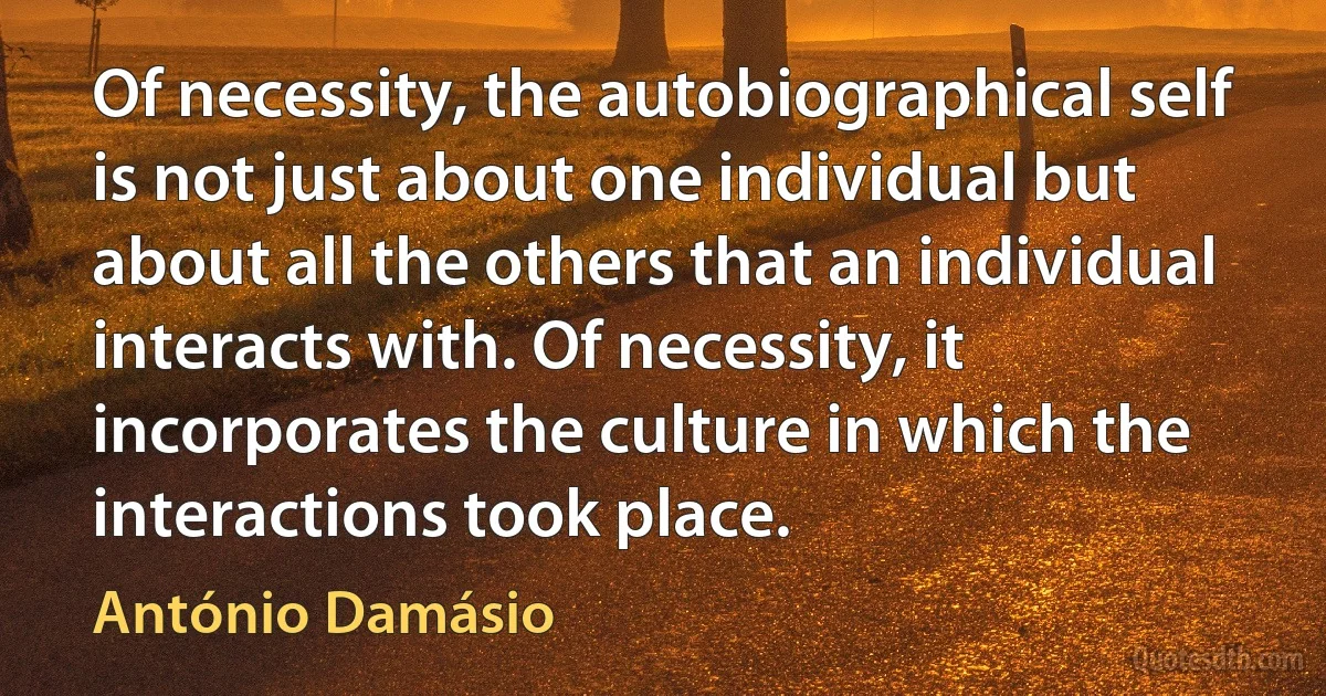 Of necessity, the autobiographical self is not just about one individual but about all the others that an individual interacts with. Of necessity, it incorporates the culture in which the interactions took place. (António Damásio)