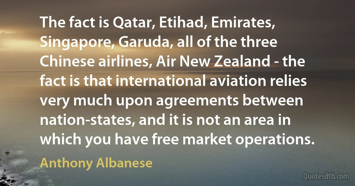 The fact is Qatar, Etihad, Emirates, Singapore, Garuda, all of the three Chinese airlines, Air New Zealand - the fact is that international aviation relies very much upon agreements between nation-states, and it is not an area in which you have free market operations. (Anthony Albanese)