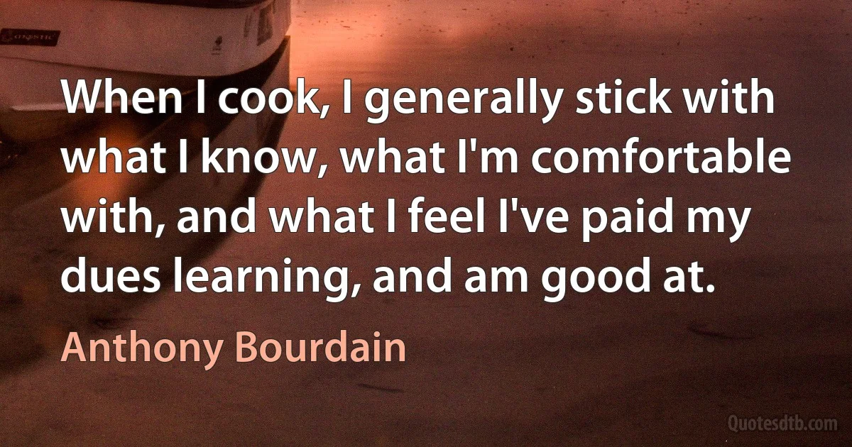 When I cook, I generally stick with what I know, what I'm comfortable with, and what I feel I've paid my dues learning, and am good at. (Anthony Bourdain)