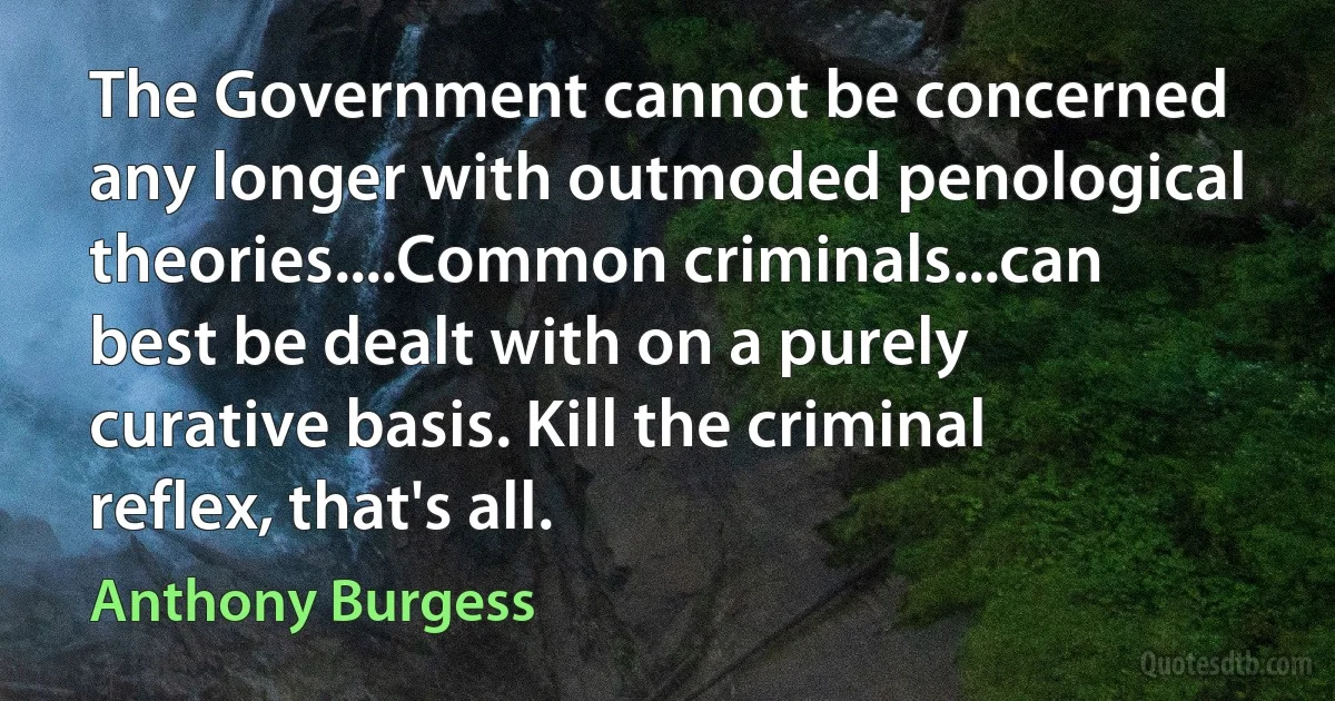 The Government cannot be concerned any longer with outmoded penological theories....Common criminals...can best be dealt with on a purely curative basis. Kill the criminal reflex, that's all. (Anthony Burgess)