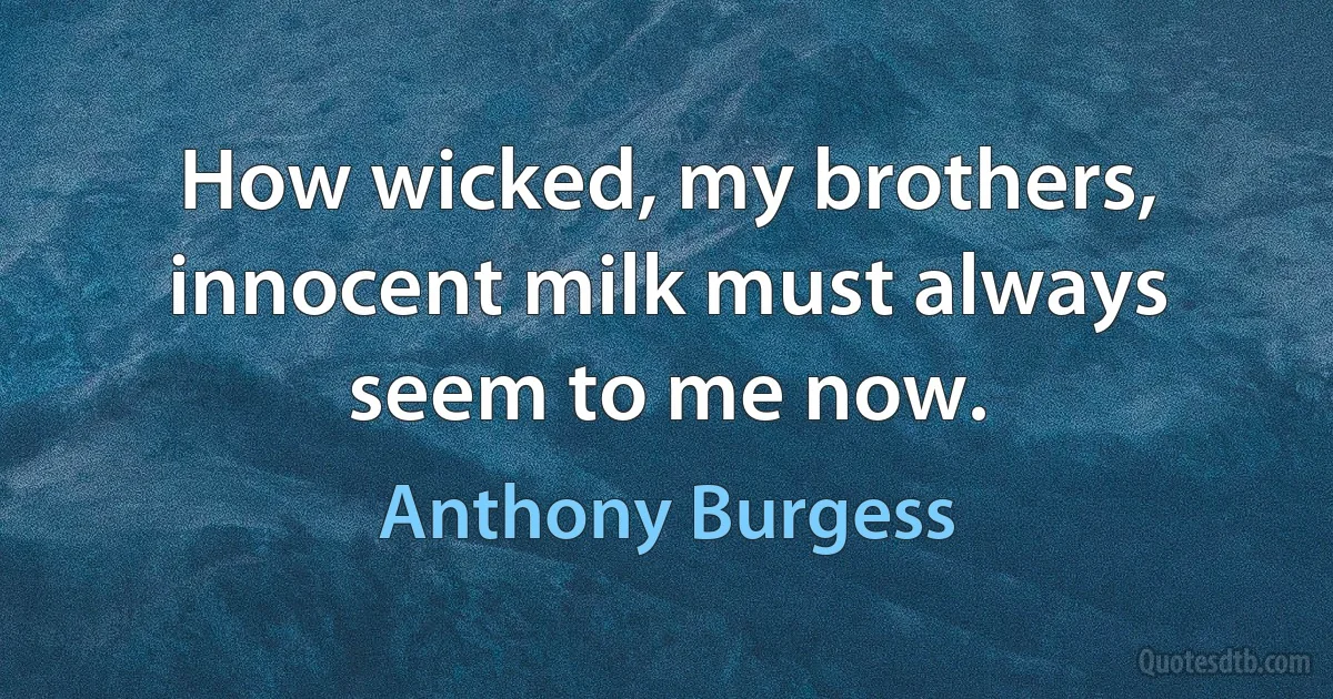 How wicked, my brothers, innocent milk must always seem to me now. (Anthony Burgess)