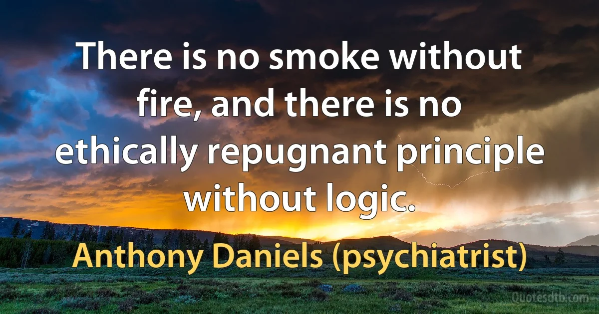 There is no smoke without fire, and there is no ethically repugnant principle without logic. (Anthony Daniels (psychiatrist))