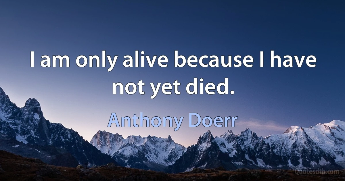 I am only alive because I have not yet died. (Anthony Doerr)