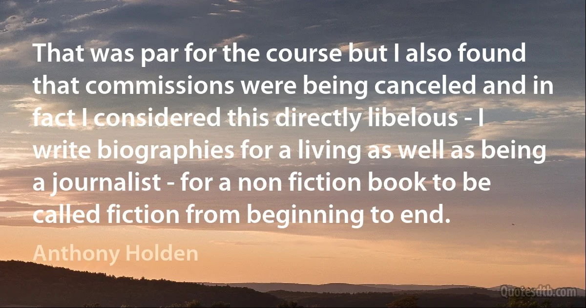 That was par for the course but I also found that commissions were being canceled and in fact I considered this directly libelous - I write biographies for a living as well as being a journalist - for a non fiction book to be called fiction from beginning to end. (Anthony Holden)