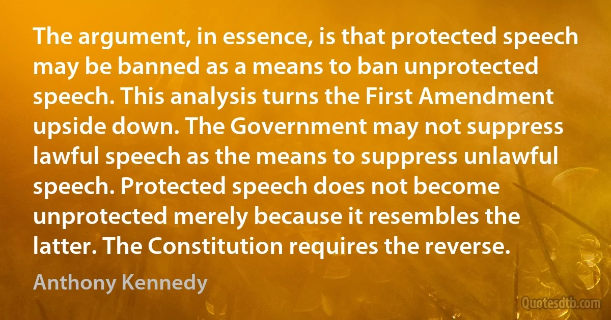 The argument, in essence, is that protected speech may be banned as a means to ban unprotected speech. This analysis turns the First Amendment upside down. The Government may not suppress lawful speech as the means to suppress unlawful speech. Protected speech does not become unprotected merely because it resembles the latter. The Constitution requires the reverse. (Anthony Kennedy)