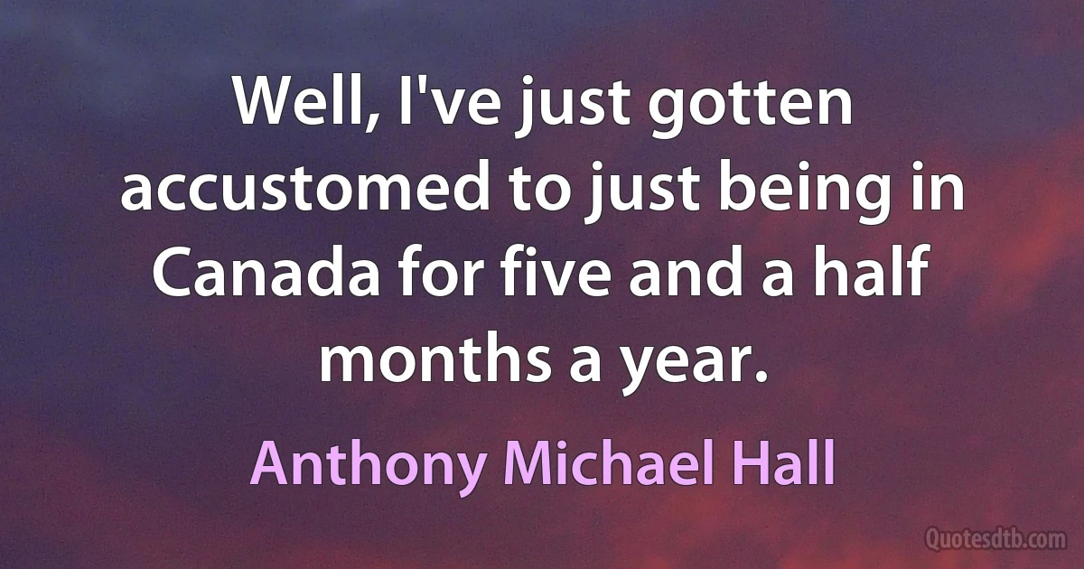 Well, I've just gotten accustomed to just being in Canada for five and a half months a year. (Anthony Michael Hall)