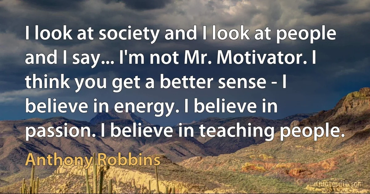 I look at society and I look at people and I say... I'm not Mr. Motivator. I think you get a better sense - I believe in energy. I believe in passion. I believe in teaching people. (Anthony Robbins)