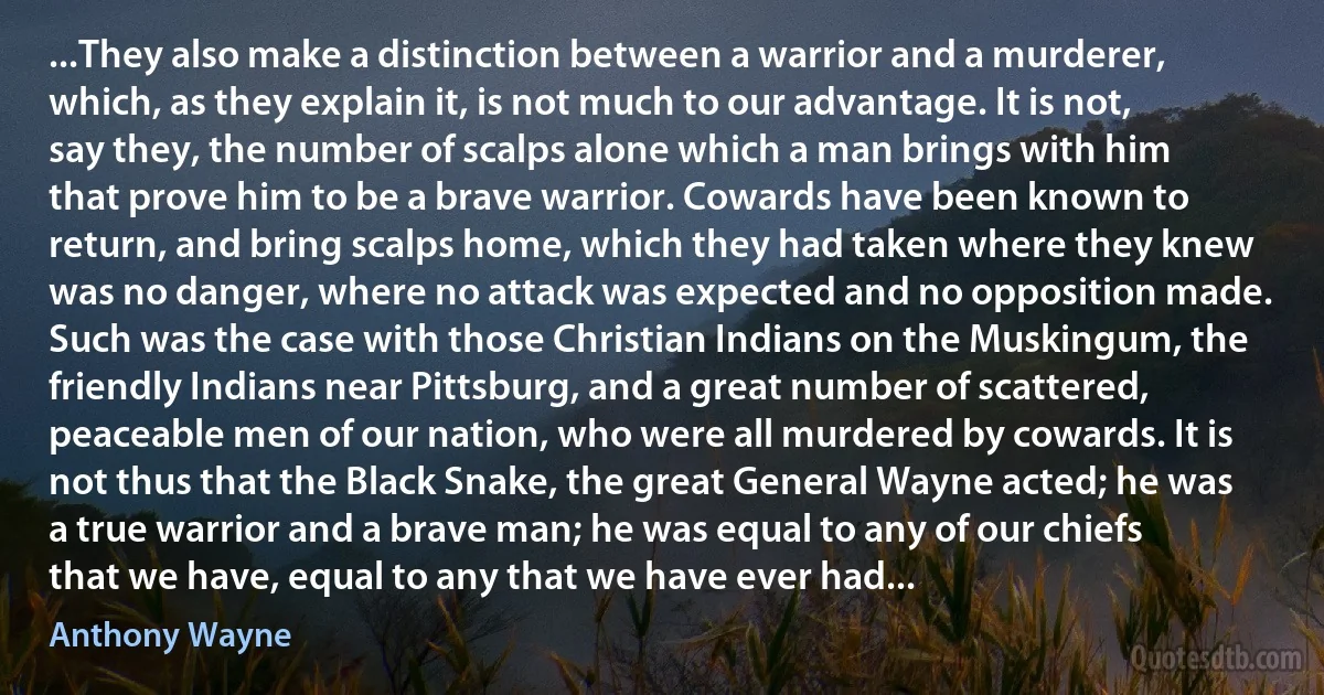 ...They also make a distinction between a warrior and a murderer, which, as they explain it, is not much to our advantage. It is not, say they, the number of scalps alone which a man brings with him that prove him to be a brave warrior. Cowards have been known to return, and bring scalps home, which they had taken where they knew was no danger, where no attack was expected and no opposition made. Such was the case with those Christian Indians on the Muskingum, the friendly Indians near Pittsburg, and a great number of scattered, peaceable men of our nation, who were all murdered by cowards. It is not thus that the Black Snake, the great General Wayne acted; he was a true warrior and a brave man; he was equal to any of our chiefs that we have, equal to any that we have ever had... (Anthony Wayne)