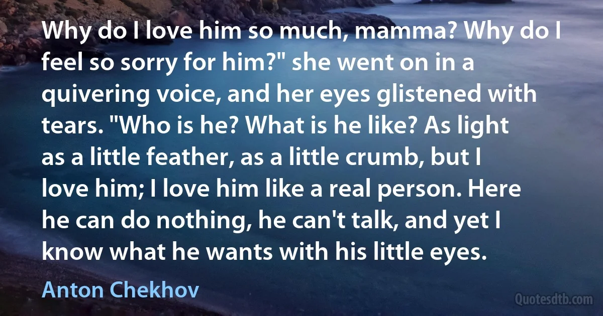 Why do I love him so much, mamma? Why do I feel so sorry for him?" she went on in a quivering voice, and her eyes glistened with tears. "Who is he? What is he like? As light as a little feather, as a little crumb, but I love him; I love him like a real person. Here he can do nothing, he can't talk, and yet I know what he wants with his little eyes. (Anton Chekhov)