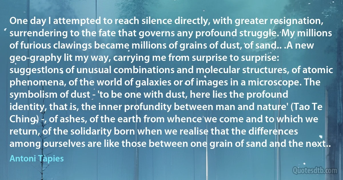 One day I attempted to reach silence directly, with greater resignation, surrendering to the fate that governs any profound struggle. My millions of furious clawings became millions of grains of dust, of sand.. .A new geo-graphy lit my way, carrying me from surprise to surprise: suggestions of unusual combinations and molecular structures, of atomic phenomena, of the world of galaxies or of images in a microscope. The symbolism of dust - 'to be one with dust, here lies the profound identity, that is, the inner profundity between man and nature' (Tao Te Ching) -, of ashes, of the earth from whence we come and to which we return, of the solidarity born when we realise that the differences among ourselves are like those between one grain of sand and the next.. (Antoni Tàpies)