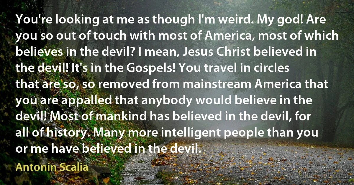 You're looking at me as though I'm weird. My god! Are you so out of touch with most of America, most of which believes in the devil? I mean, Jesus Christ believed in the devil! It's in the Gospels! You travel in circles that are so, so removed from mainstream America that you are appalled that anybody would believe in the devil! Most of mankind has believed in the devil, for all of history. Many more intelligent people than you or me have believed in the devil. (Antonin Scalia)