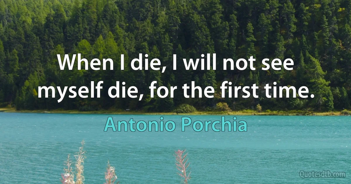 When I die, I will not see myself die, for the first time. (Antonio Porchia)