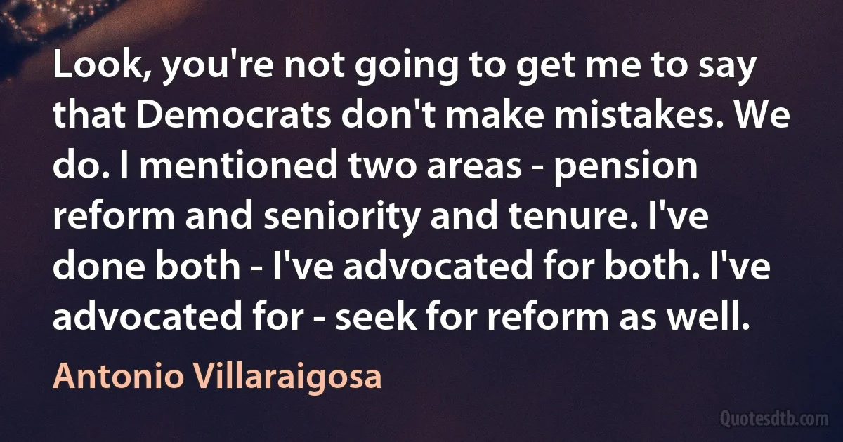 Look, you're not going to get me to say that Democrats don't make mistakes. We do. I mentioned two areas - pension reform and seniority and tenure. I've done both - I've advocated for both. I've advocated for - seek for reform as well. (Antonio Villaraigosa)