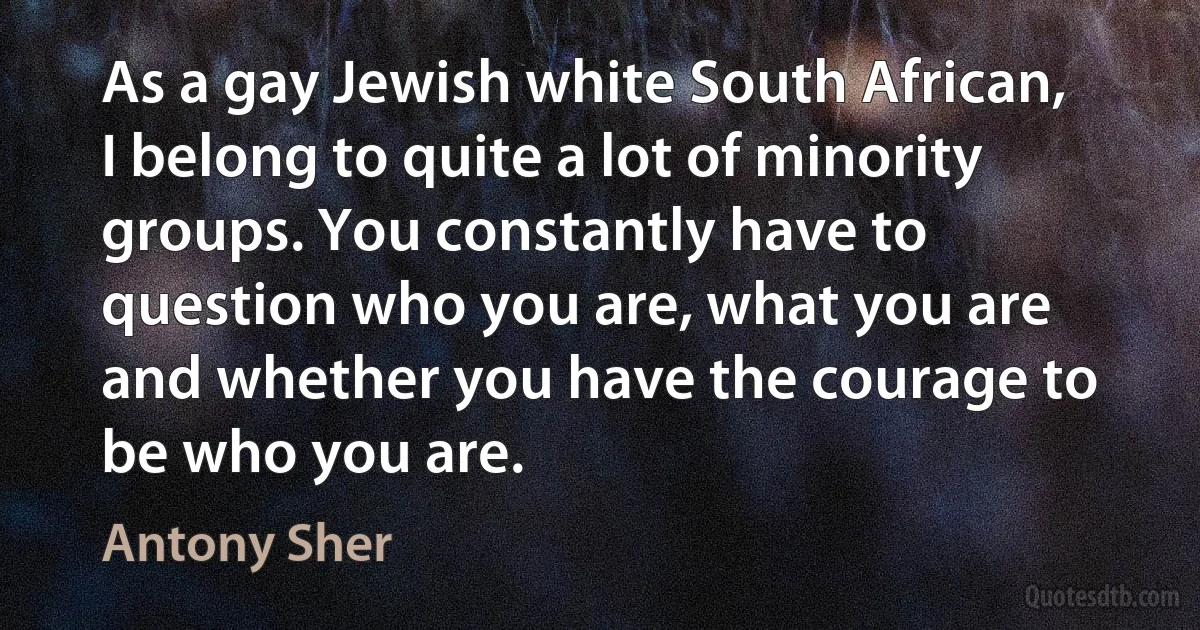 As a gay Jewish white South African, I belong to quite a lot of minority groups. You constantly have to question who you are, what you are and whether you have the courage to be who you are. (Antony Sher)