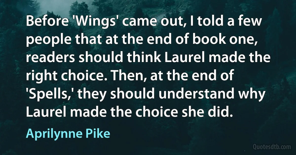 Before 'Wings' came out, I told a few people that at the end of book one, readers should think Laurel made the right choice. Then, at the end of 'Spells,' they should understand why Laurel made the choice she did. (Aprilynne Pike)