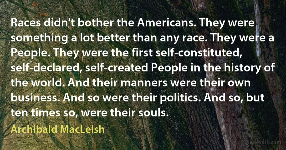 Races didn't bother the Americans. They were something a lot better than any race. They were a People. They were the first self-constituted, self-declared, self-created People in the history of the world. And their manners were their own business. And so were their politics. And so, but ten times so, were their souls. (Archibald MacLeish)