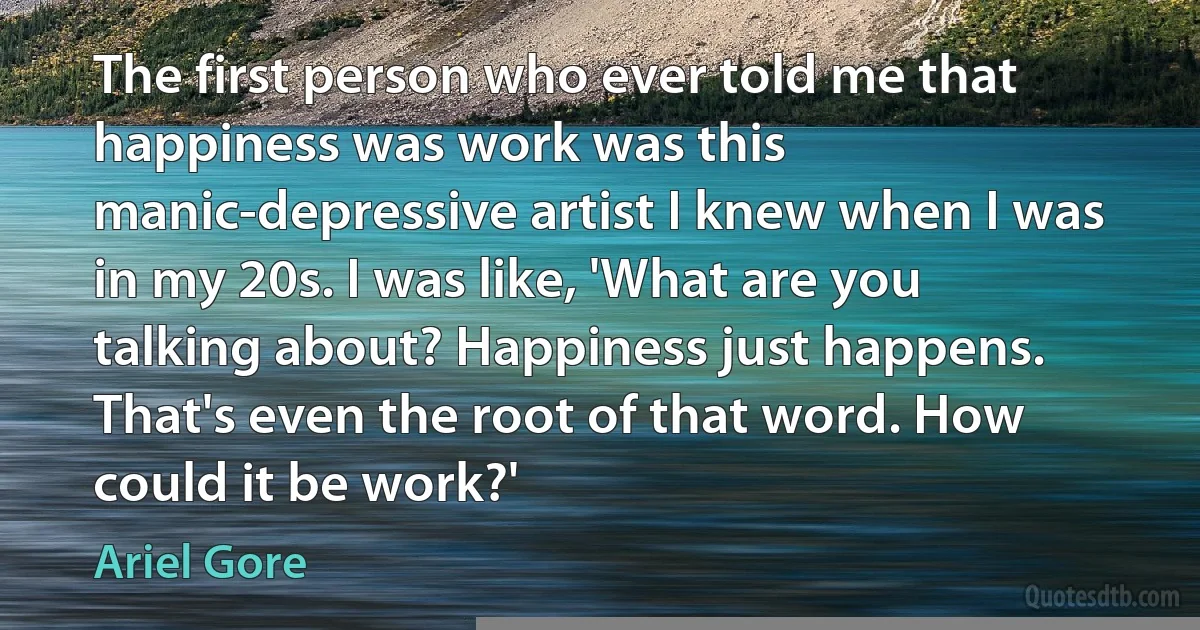 The first person who ever told me that happiness was work was this manic-depressive artist I knew when I was in my 20s. I was like, 'What are you talking about? Happiness just happens. That's even the root of that word. How could it be work?' (Ariel Gore)