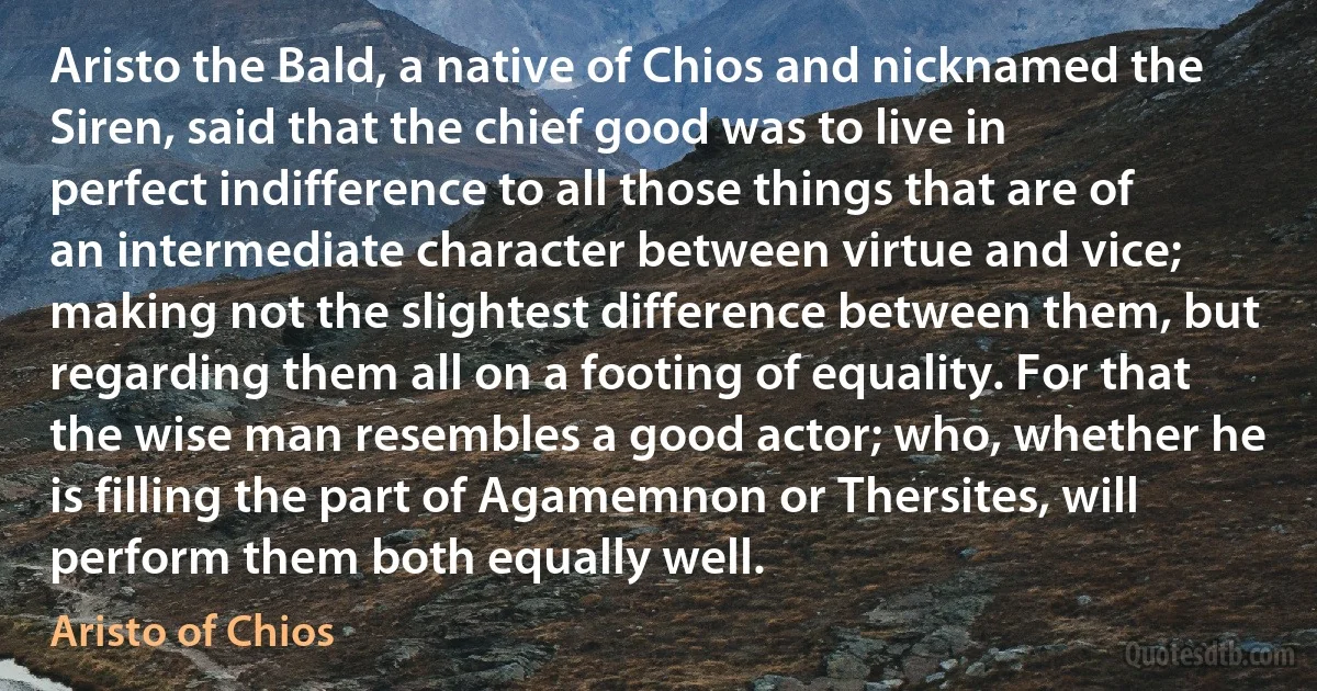 Aristo the Bald, a native of Chios and nicknamed the Siren, said that the chief good was to live in perfect indifference to all those things that are of an intermediate character between virtue and vice; making not the slightest difference between them, but regarding them all on a footing of equality. For that the wise man resembles a good actor; who, whether he is filling the part of Agamemnon or Thersites, will perform them both equally well. (Aristo of Chios)