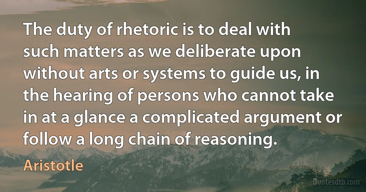 The duty of rhetoric is to deal with such matters as we deliberate upon without arts or systems to guide us, in the hearing of persons who cannot take in at a glance a complicated argument or follow a long chain of reasoning. (Aristotle)