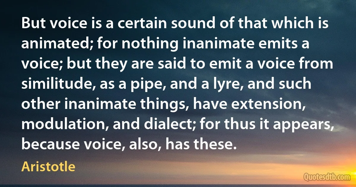 But voice is a certain sound of that which is animated; for nothing inanimate emits a voice; but they are said to emit a voice from similitude, as a pipe, and a lyre, and such other inanimate things, have extension, modulation, and dialect; for thus it appears, because voice, also, has these. (Aristotle)