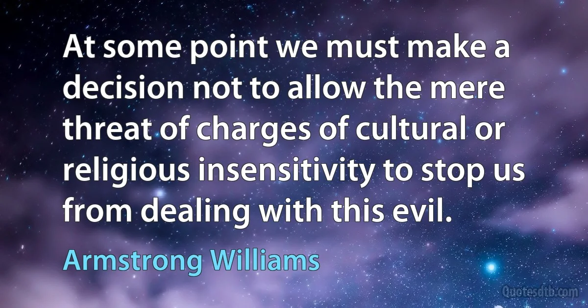 At some point we must make a decision not to allow the mere threat of charges of cultural or religious insensitivity to stop us from dealing with this evil. (Armstrong Williams)