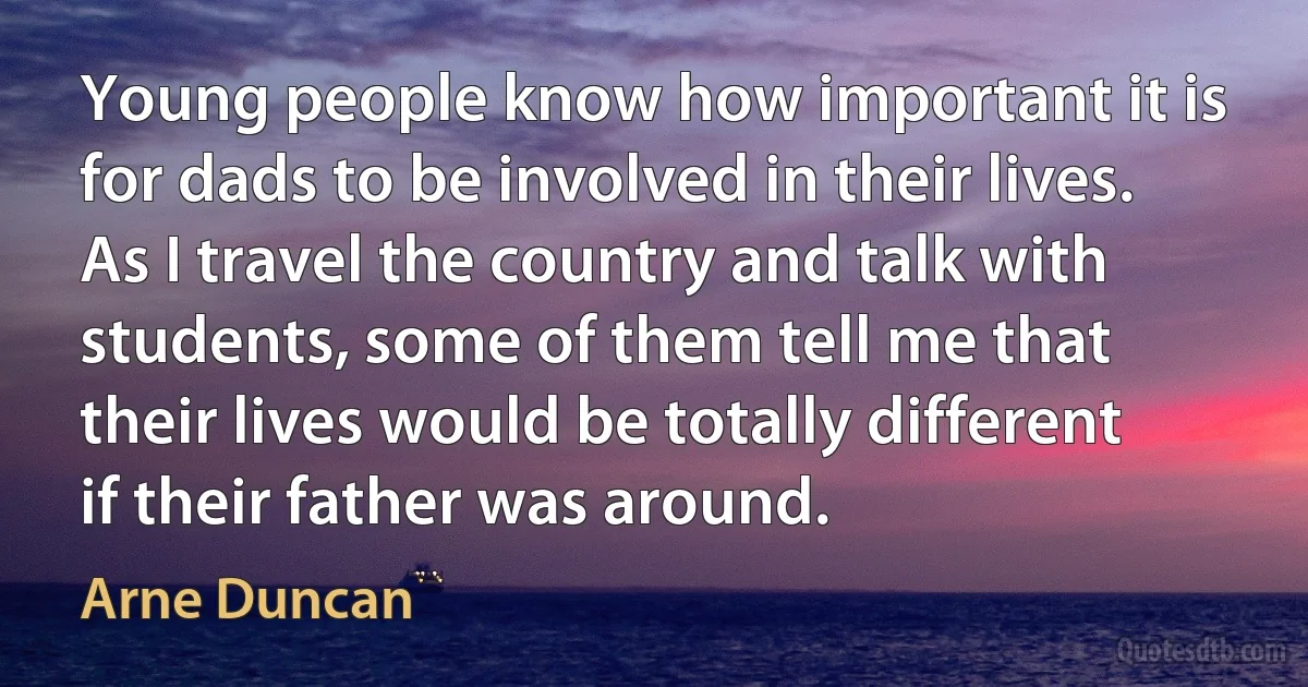 Young people know how important it is for dads to be involved in their lives. As I travel the country and talk with students, some of them tell me that their lives would be totally different if their father was around. (Arne Duncan)