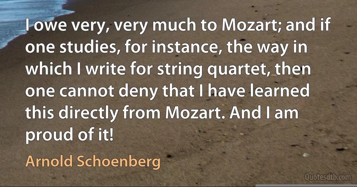 I owe very, very much to Mozart; and if one studies, for instance, the way in which I write for string quartet, then one cannot deny that I have learned this directly from Mozart. And I am proud of it! (Arnold Schoenberg)