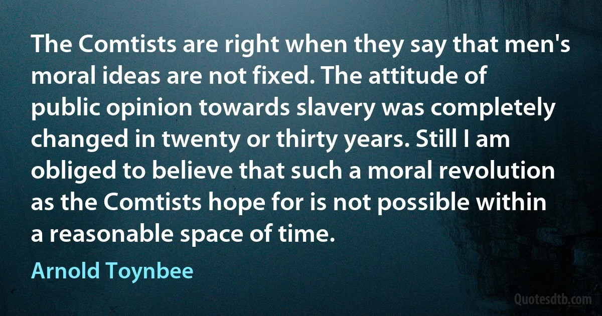 The Comtists are right when they say that men's moral ideas are not fixed. The attitude of public opinion towards slavery was completely changed in twenty or thirty years. Still I am obliged to believe that such a moral revolution as the Comtists hope for is not possible within a reasonable space of time. (Arnold Toynbee)