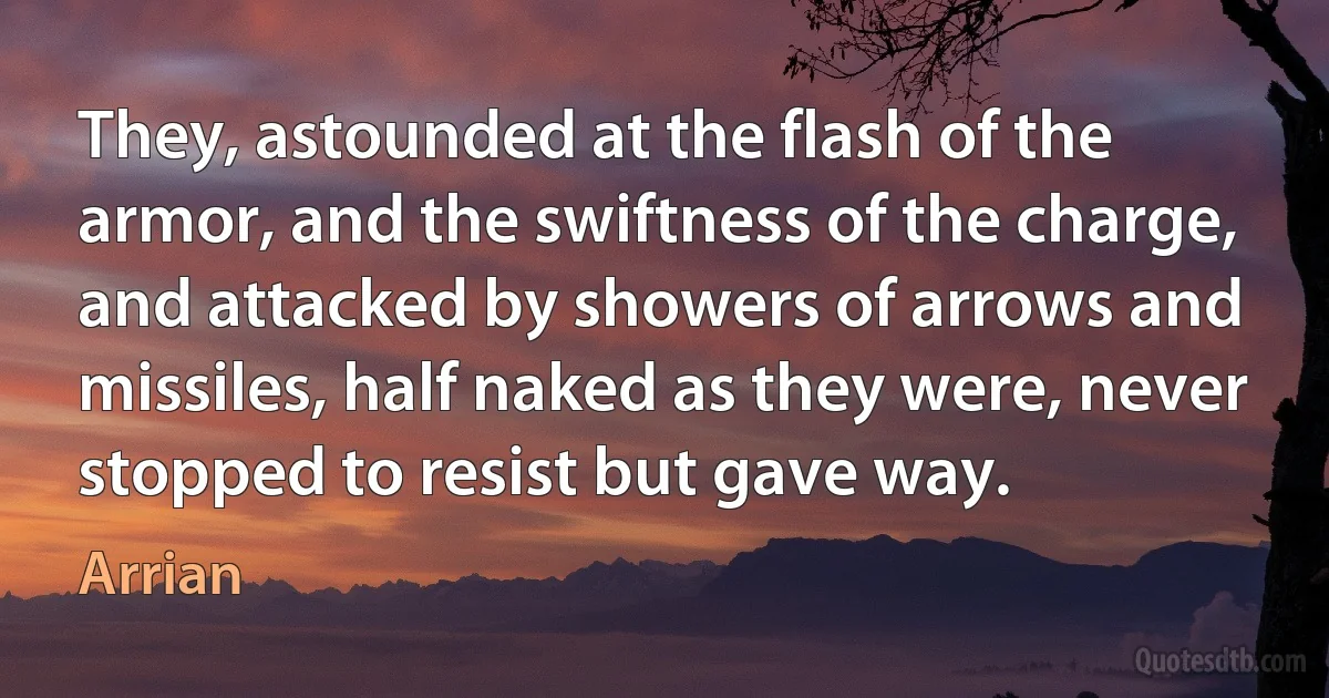 They, astounded at the flash of the armor, and the swiftness of the charge, and attacked by showers of arrows and missiles, half naked as they were, never stopped to resist but gave way. (Arrian)