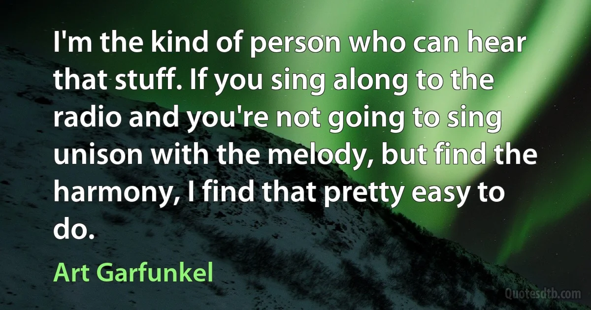 I'm the kind of person who can hear that stuff. If you sing along to the radio and you're not going to sing unison with the melody, but find the harmony, I find that pretty easy to do. (Art Garfunkel)