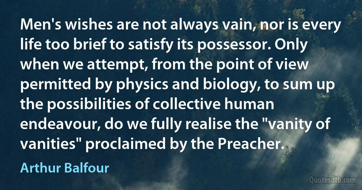 Men's wishes are not always vain, nor is every life too brief to satisfy its possessor. Only when we attempt, from the point of view permitted by physics and biology, to sum up the possibilities of collective human endeavour, do we fully realise the "vanity of vanities" proclaimed by the Preacher. (Arthur Balfour)