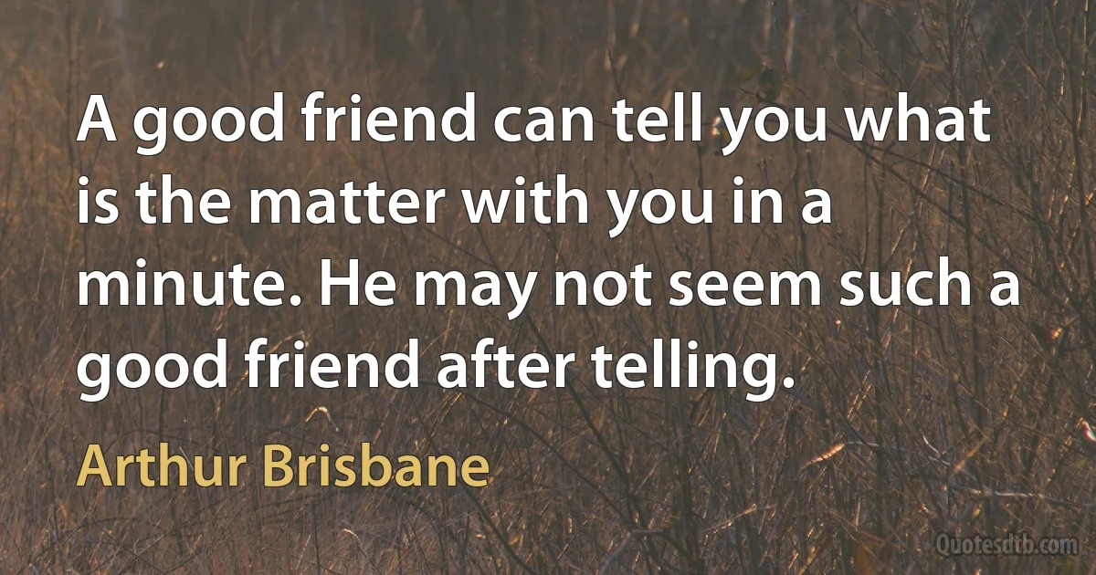 A good friend can tell you what is the matter with you in a minute. He may not seem such a good friend after telling. (Arthur Brisbane)