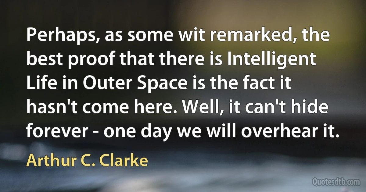 Perhaps, as some wit remarked, the best proof that there is Intelligent Life in Outer Space is the fact it hasn't come here. Well, it can't hide forever - one day we will overhear it. (Arthur C. Clarke)