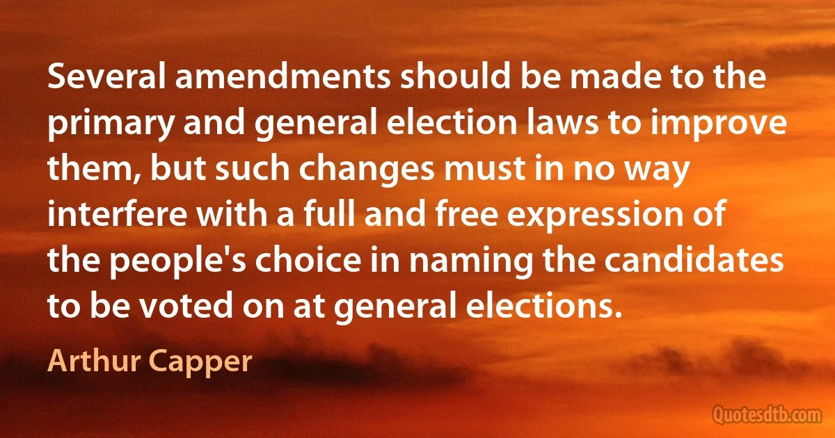 Several amendments should be made to the primary and general election laws to improve them, but such changes must in no way interfere with a full and free expression of the people's choice in naming the candidates to be voted on at general elections. (Arthur Capper)