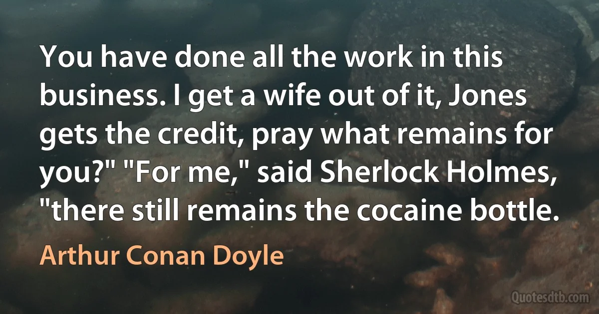 You have done all the work in this business. I get a wife out of it, Jones gets the credit, pray what remains for you?" "For me," said Sherlock Holmes, "there still remains the cocaine bottle. (Arthur Conan Doyle)