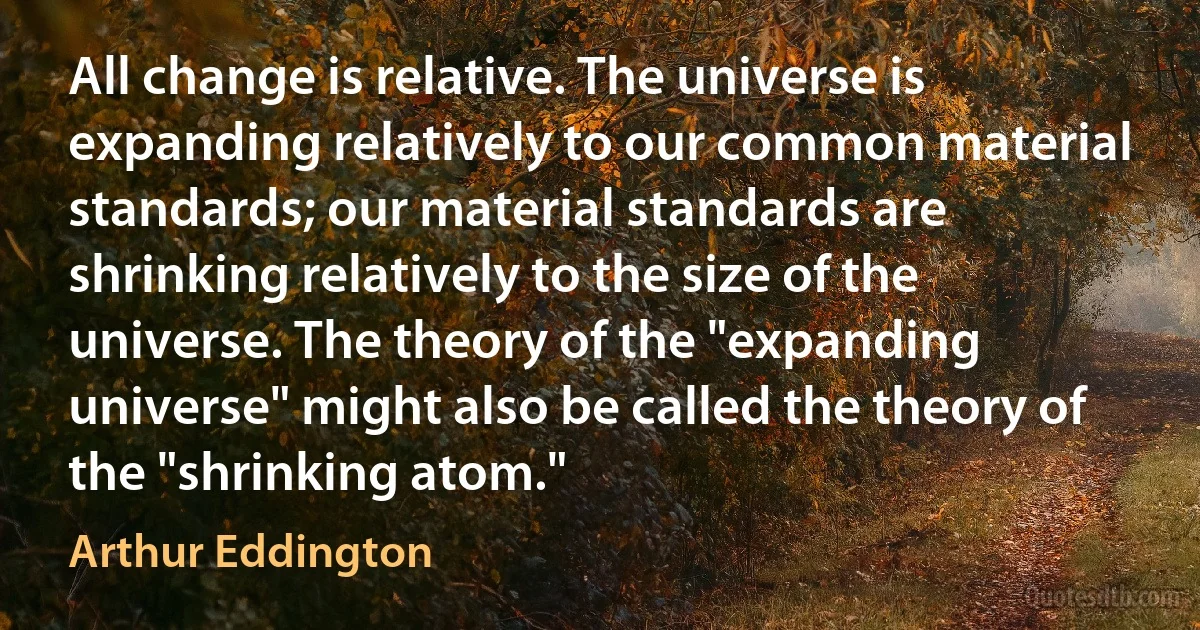 All change is relative. The universe is expanding relatively to our common material standards; our material standards are shrinking relatively to the size of the universe. The theory of the "expanding universe" might also be called the theory of the "shrinking atom." (Arthur Eddington)