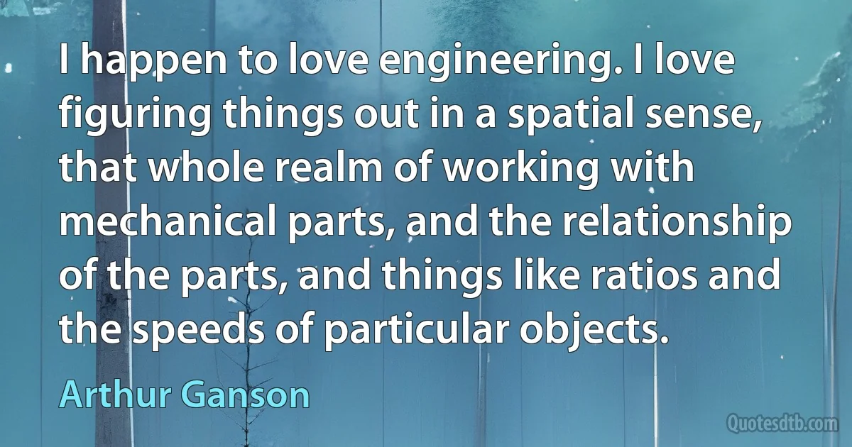 I happen to love engineering. I love figuring things out in a spatial sense, that whole realm of working with mechanical parts, and the relationship of the parts, and things like ratios and the speeds of particular objects. (Arthur Ganson)